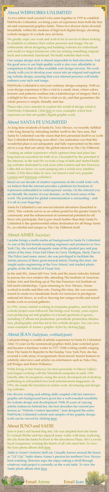 About WEBWORKS UNLIMITED: As two artists (and cousins!) who came together in 1999 to establish WebWorks Unlimited, we bring years of experience from both the fine art and commercial graphics fields. These two diverse styles dovetail beautifully within the medium of high tech digital design, elevating website imagery to a whole new art form. We greatly enjoy our work and wish to be of service to those looking to establish or enhance their online presence and image. We are enthusiastic about designing and building websites for individuals and small (or large) businesses who are seeking something original, fresh and extremely functional. We build websites that work. Our unique design style is almost impossible to find elsewhere. And the good news is our high-quality work is also very affordable in comparison to that of other available web design services. We work closely with you to develop your vision into an original and captivating website design, assuring that your internet presence will totally embrace your style and image. WebWorks Unlimited is not your ordinary design company. With us, your design experience is like a visit to a candy store, where colors, textures and patterns combine into a kaleidoscope of imagery that is a delight to the senses. We love what we do, and that guarantees the whole process is simple, friendly and fun. | About SANTA FE UNLIMITED. As long time residents of Santa Fe, New Mexico, we recently fulfilled a life-long dream by relocating further north to the Taos area. But Santa Fe Unlimited was the vision that first presented itself to us (with Taos Unlimited following soon after). Our realization was that this wonderful place is not adequately and fully represented on the internet in a way that can satisfy the global interest in The City Different. Creating an online experience which captures time and place has long been an avocation for both of us. Fascinated by the potential of the internet, in the mid-90s we took a leap of faith and started building websites dedicated to rock icons John Lennon and Jim Morrison. Little did we know we were jumping into a whole new, limitless reality. Based on our decade of creative experience on the world wide web, we believe that the internet provides a platform for freedom of expression unheralded in contemporary society. On the internet you are literally the master of your domain...in the truest sense of the word. The potential for global communication is astounding – and it is all at your fingertips. Santa Fe Unlimited is our newest internet adventure (launched in 2006). This website serves as an online portal for the greater Santa Fe community and the enhancement of commercial potential for all those who participate. But it goes much further than that: Santa Fe Unlimited is the quintessential online destination for all things Santa Fe...as colorful and unique as The City Different itself.